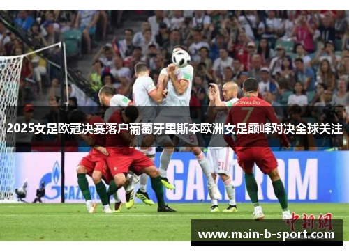 2025女足欧冠决赛落户葡萄牙里斯本欧洲女足巅峰对决全球关注 2025女足欧冠决赛落户葡萄牙里斯本欧洲女足巅峰对决全球关注